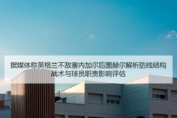 据媒体称英格兰不敌塞内加尔后图赫尔解析防线结构战术与球员职责影响评估
